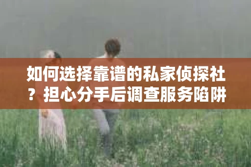 如何选择靠谱的私家侦探社？担心分手后调查服务陷阱怎么办？