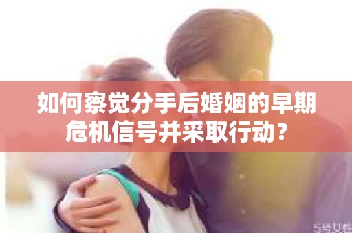 如何察觉分手后婚姻的早期危机信号并采取行动？