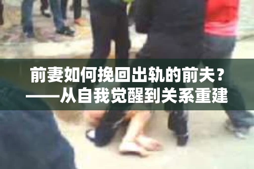 前妻如何挽回出轨的前夫？——从自我觉醒到关系重建的全面指南