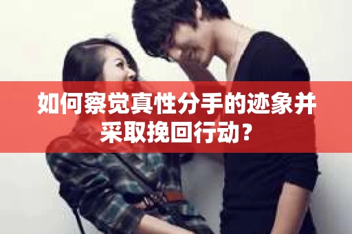 如何察觉真性分手的迹象并采取挽回行动？