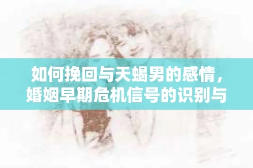 如何挽回与天蝎男的感情，婚姻早期危机信号的识别与应对