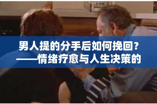 男人提的分手后如何挽回？——情绪疗愈与人生决策的干货指南