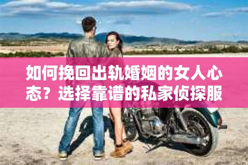 如何挽回出轨婚姻的女人心态？选择靠谱的私家侦探服务指南