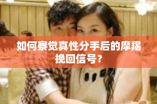 如何察觉真性分手后的摩羯挽回信号？