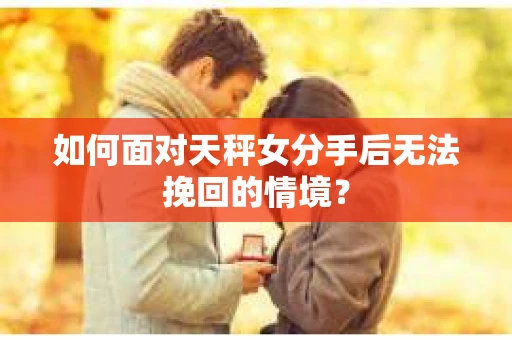 如何面对天秤女分手后无法挽回的情境？
