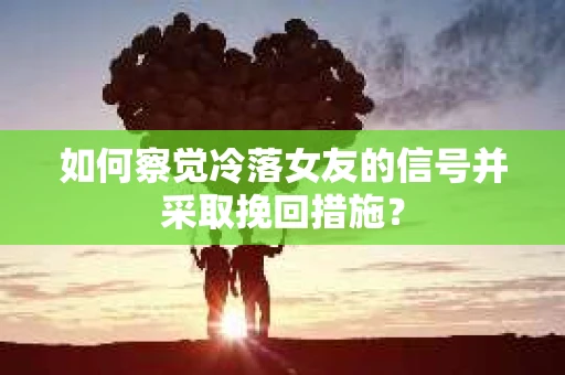 如何察觉冷落女友的信号并采取挽回措施？