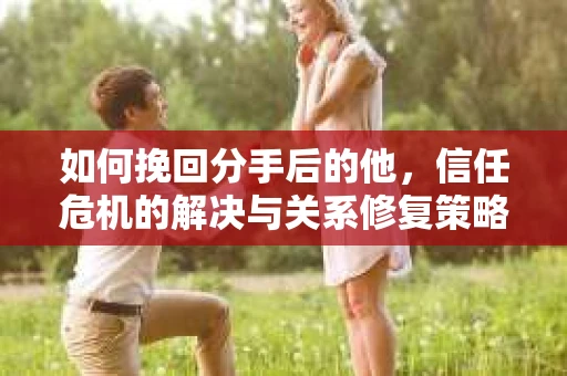 如何挽回分手后的他，信任危机的解决与关系修复策略