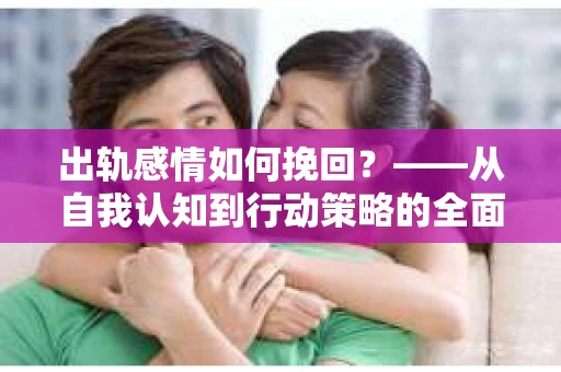 出轨感情如何挽回?——从自我认知到行动策略的全面解析 出轨感情如何挽回?——从自我认知到行动策略的全面解析