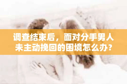 调查结束后，面对分手男人未主动挽回的困境怎么办？