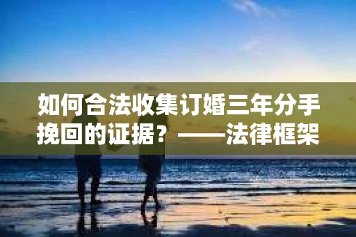 如何合法收集订婚三年分手挽回的证据？——法律框架下的有效证据收集方案