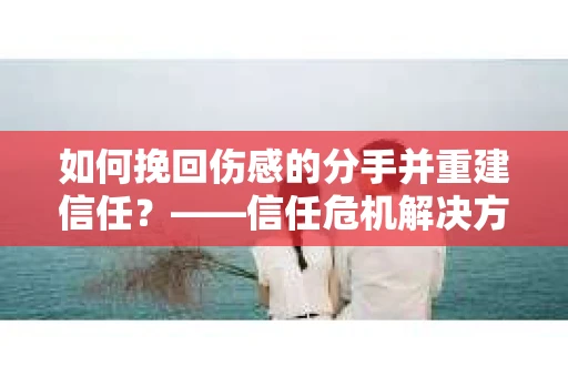如何挽回伤感的分手并重建信任？——信任危机解决方案