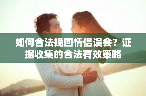 如何合法挽回情侣误会？证据收集的合法有效策略