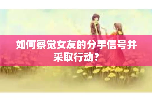 如何察觉女友的分手信号并采取行动？