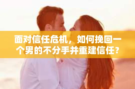 面对信任危机，如何挽回一个男的不分手并重建信任？