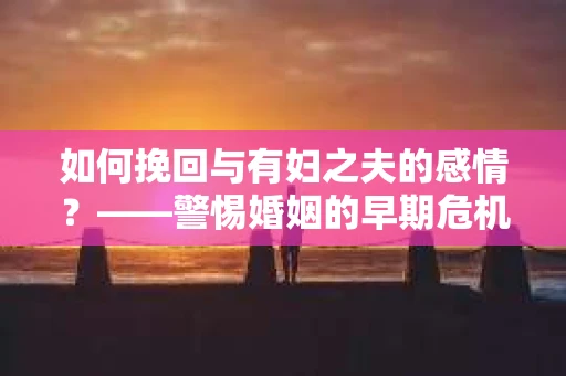 如何挽回与有妇之夫的感情？——警惕婚姻的早期危机信号