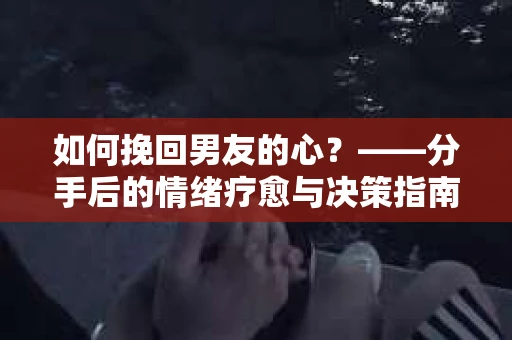 如何挽回男友的心？——分手后的情绪疗愈与决策指南