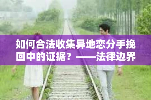 如何合法收集异地恋分手挽回中的证据？——法律边界内的取证策略