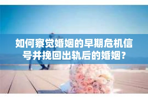 如何察觉婚姻的早期危机信号并挽回出轨后的婚姻？
