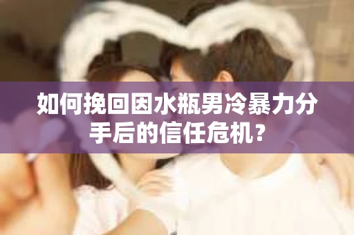 如何挽回因水瓶男冷暴力分手后的信任危机？