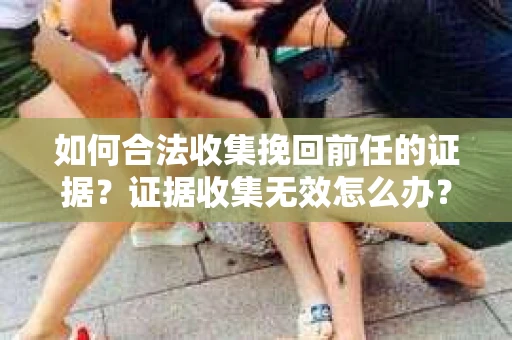 如何合法收集挽回前任的证据?证据收集无效怎么办? 如何合法收集挽回前任的证据?证据收集无效怎么办?