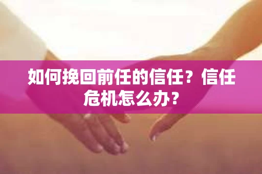 如何挽回前任的信任？信任危机怎么办？