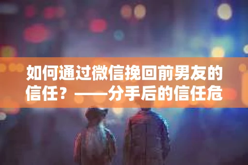 如何通过微信挽回前男友的信任？——分手后的信任危机解决方案