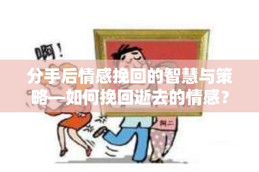 分手后情感挽回的智慧与策略—如何挽回逝去的情感？